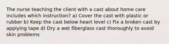 The nurse teaching the client with a cast about home care includes which instruction? a) Cover the cast with plastic or rubber b) Keep the cast below heart level c) Fix a broken cast by applying tape d) Dry a wet fiberglass cast thoroughly to avoid skin problems