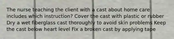 The nurse teaching the client with a cast about home care includes which instruction? Cover the cast with plastic or rubber Dry a wet fiberglass cast thoroughly to avoid skin problems Keep the cast below heart level Fix a broken cast by applying tape