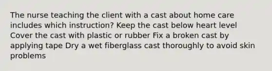 The nurse teaching the client with a cast about home care includes which instruction? Keep the cast below heart level Cover the cast with plastic or rubber Fix a broken cast by applying tape Dry a wet fiberglass cast thoroughly to avoid skin problems