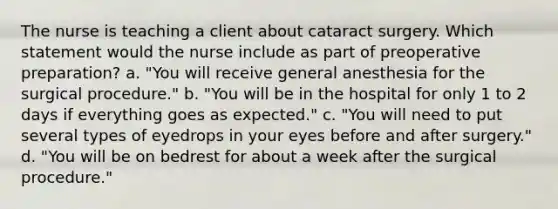 The nurse is teaching a client about cataract surgery. Which statement would the nurse include as part of preoperative preparation? a. "You will receive general anesthesia for the surgical procedure." b. "You will be in the hospital for only 1 to 2 days if everything goes as expected." c. "You will need to put several types of eyedrops in your eyes before and after surgery." d. "You will be on bedrest for about a week after the surgical procedure."