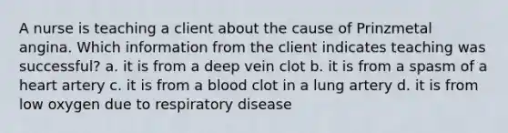 A nurse is teaching a client about the cause of Prinzmetal angina. Which information from the client indicates teaching was successful? a. it is from a deep vein clot b. it is from a spasm of a heart artery c. it is from a blood clot in a lung artery d. it is from low oxygen due to respiratory disease