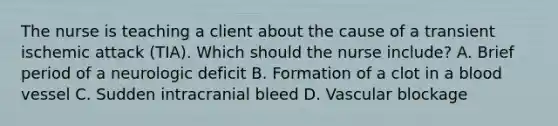 The nurse is teaching a client about the cause of a transient ischemic attack​ (TIA). Which should the nurse​ include? A. Brief period of a neurologic deficit B. Formation of a clot in a blood vessel C. Sudden intracranial bleed D. Vascular blockage