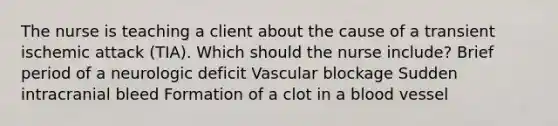 The nurse is teaching a client about the cause of a transient ischemic attack​ (TIA). Which should the nurse​ include? Brief period of a neurologic deficit Vascular blockage Sudden intracranial bleed Formation of a clot in a blood vessel