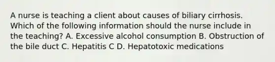 A nurse is teaching a client about causes of biliary cirrhosis. Which of the following information should the nurse include in the teaching? A. Excessive alcohol consumption B. Obstruction of the bile duct C. Hepatitis C D. Hepatotoxic medications