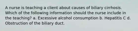 A nurse is teaching a client about causes of biliary cirrhosis. Which of the following information should the nurse include in the teaching? a. Excessive alcohol consumption b. Hepatitis C d. Obstruction of the biliary duct.