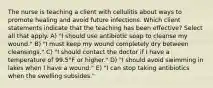 The nurse is teaching a client with cellulitis about ways to promote healing and avoid future infections. Which client statements indicate that the teaching has been effective? Select all that apply. A) "I should use antibiotic soap to cleanse my wound." B) "I must keep my wound completely dry between cleansings." C) "I should contact the doctor if I have a temperature of 99.5°F or higher." D) "I should avoid swimming in lakes when I have a wound." E) "I can stop taking antibiotics when the swelling subsides."