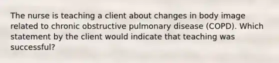 The nurse is teaching a client about changes in body image related to chronic obstructive pulmonary disease (COPD). Which statement by the client would indicate that teaching was successful?