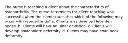 The nurse is teaching a client about the characteristics of osteoarthritis. The nurse determines the client teaching was successful when the client states that which of the following may occur with osteoarthritis? a. Clients may develop Heberden nodes. b. Clients will have an ulnar deviation. c. Clients will develop boutonniere deformity. d. Clients may have swan neck deformity.