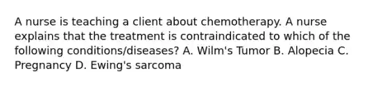 A nurse is teaching a client about chemotherapy. A nurse explains that the treatment is contraindicated to which of the following conditions/diseases? A. Wilm's Tumor B. Alopecia C. Pregnancy D. Ewing's sarcoma