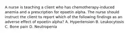 A nurse is teaching a client who has chemotherapy-induced anemia and a prescription for epoetin alpha. The nurse should instruct the client to report which of the following findings as an adverse effect of epoetin alpha? A. Hypertension B. Leukocytosis C. Bone pain D. Neutropenia