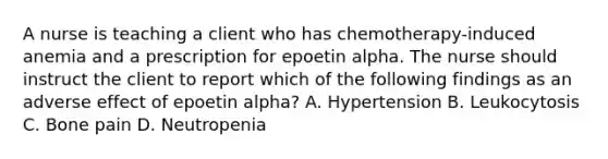 A nurse is teaching a client who has chemotherapy-induced anemia and a prescription for epoetin alpha. The nurse should instruct the client to report which of the following findings as an adverse effect of epoetin alpha? A. Hypertension B. Leukocytosis C. Bone pain D. Neutropenia