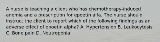 A nurse is teaching a client who has chemotherapy-induced anemia and a prescription for epoetin alfa. The nurse should instruct the client to report which of the following findings as an adverse effect of epoetin alpha? A. Hypertension B. Leukocytosis C. Bone pain D. Neutropenia