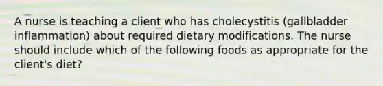 A nurse is teaching a client who has cholecystitis (gallbladder inflammation) about required dietary modifications. The nurse should include which of the following foods as appropriate for the client's diet?