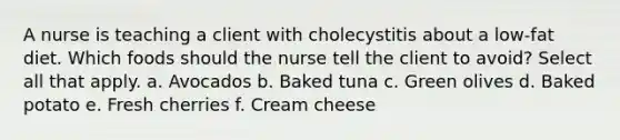 A nurse is teaching a client with cholecystitis about a low-fat diet. Which foods should the nurse tell the client to avoid? Select all that apply. a. Avocados b. Baked tuna c. Green olives d. Baked potato e. Fresh cherries f. Cream cheese