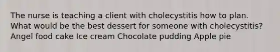 The nurse is teaching a client with cholecystitis how to plan. What would be the best dessert for someone with cholecystitis? Angel food cake Ice cream Chocolate pudding Apple pie