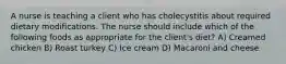 A nurse is teaching a client who has cholecystitis about required dietary modifications. The nurse should include which of the following foods as appropriate for the client's diet? A) Creamed chicken B) Roast turkey C) Ice cream D) Macaroni and cheese