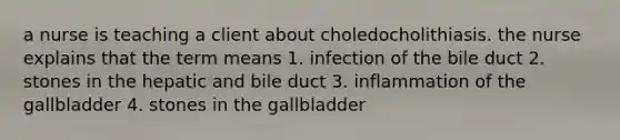 a nurse is teaching a client about choledocholithiasis. the nurse explains that the term means 1. infection of the bile duct 2. stones in the hepatic and bile duct 3. inflammation of the gallbladder 4. stones in the gallbladder