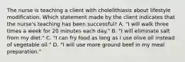 The nurse is teaching a client with cholelithiasis about lifestyle modification. Which statement made by the client indicates that the​ nurse's teaching has been​ successful? A. ​"I will walk three times a week for 20 minutes each​ day." B. "I will eliminate salt from my​ diet." C. "I can fry food as long as I use olive oil instead of vegetable​ oil." D. "I will use more ground beef in my meal​ preparation."