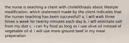 the nurse is teaching a client with cholelithiasis about lifestyle modification. which statement made by the client indicates that the nurses teaching has been successful? a. i will walk three times a week for twenty minutes each day b. i will eliminate salt from my diet c. i can fry food as long as i use olive oil instead of vegetable oil d. i will use more ground beef in my meal preperation