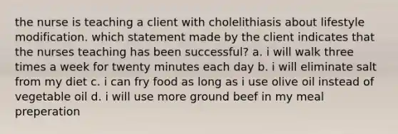 the nurse is teaching a client with cholelithiasis about lifestyle modification. which statement made by the client indicates that the nurses teaching has been successful? a. i will walk three times a week for twenty minutes each day b. i will eliminate salt from my diet c. i can fry food as long as i use olive oil instead of vegetable oil d. i will use more ground beef in my meal preperation