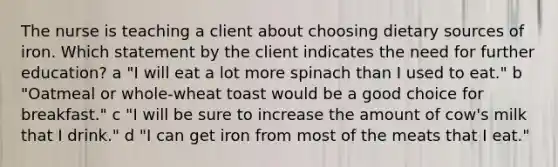 The nurse is teaching a client about choosing dietary sources of iron. Which statement by the client indicates the need for further​ education? ​a "I will eat a lot more spinach than I used to​ eat." ​b "Oatmeal or​ whole-wheat toast would be a good choice for​ breakfast." ​c "I will be sure to increase the amount of cow​'s milk that I​ drink." d ​"I can get iron from most of the meats that I​ eat."