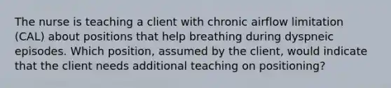 The nurse is teaching a client with chronic airflow limitation (CAL) about positions that help breathing during dyspneic episodes. Which position, assumed by the client, would indicate that the client needs additional teaching on positioning?