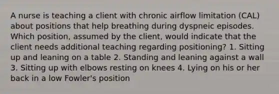 A nurse is teaching a client with chronic airflow limitation (CAL) about positions that help breathing during dyspneic episodes. Which position, assumed by the client, would indicate that the client needs additional teaching regarding positioning? 1. Sitting up and leaning on a table 2. Standing and leaning against a wall 3. Sitting up with elbows resting on knees 4. Lying on his or her back in a low Fowler's position