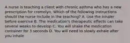 A nurse is teaching a client with chronic asthma who has a new prescription for cromolyn. Which of the following instructions should the nurse include in the teaching? A. Use the inhaler before exercise B. The medication's therapeutic effects can take several weeks to develop C. You will shake the medication container for 3 seconds D. You will need to slowly exhale after you inhale