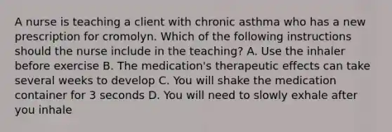 A nurse is teaching a client with chronic asthma who has a new prescription for cromolyn. Which of the following instructions should the nurse include in the teaching? A. Use the inhaler before exercise B. The medication's therapeutic effects can take several weeks to develop C. You will shake the medication container for 3 seconds D. You will need to slowly exhale after you inhale