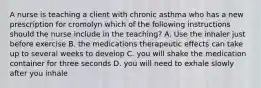 A nurse is teaching a client with chronic asthma who has a new prescription for cromolyn which of the following instructions should the nurse include in the teaching? A. Use the inhaler just before exercise B. the medications therapeutic effects can take up to several weeks to develop C. you will shake the medication container for three seconds D. you will need to exhale slowly after you inhale