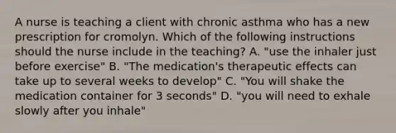 A nurse is teaching a client with chronic asthma who has a new prescription for cromolyn. Which of the following instructions should the nurse include in the teaching? A. "use the inhaler just before exercise" B. "The medication's therapeutic effects can take up to several weeks to develop" C. "You will shake the medication container for 3 seconds" D. "you will need to exhale slowly after you inhale"