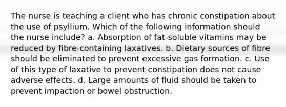 The nurse is teaching a client who has chronic constipation about the use of psyllium. Which of the following information should the nurse include? a. Absorption of fat-soluble vitamins may be reduced by fibre-containing laxatives. b. Dietary sources of fibre should be eliminated to prevent excessive gas formation. c. Use of this type of laxative to prevent constipation does not cause adverse effects. d. Large amounts of fluid should be taken to prevent impaction or bowel obstruction.