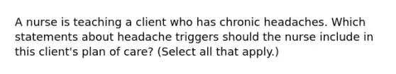 A nurse is teaching a client who has chronic headaches. Which statements about headache triggers should the nurse include in this client's plan of care? (Select all that apply.)