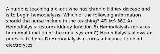 A nurse is teaching a client who has chronic kidney disease and is to begin hemodialysis. Which of the following information should the nurse include in the teaching? ATI MS 382 A) Hemodialysis restores kidney function B) Hemodialysis replaces hormonal function of the renal system C) Hemodialysis allows an unrestricted diet D) Hemodialysis returns a balance to blood electrolytes