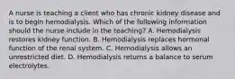 A nurse is teaching a client who has chronic kidney disease and is to begin hemodialysis. Which of the following information should the nurse include in the teaching? A. Hemodialysis restores kidney function. B. Hemodialysis replaces hormonal function of the renal system. C. Hemodialysis allows an unrestricted diet. D. Hemodialysis returns a balance to serum electrolytes.