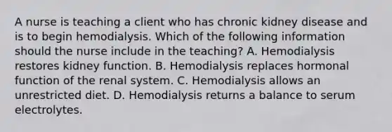 A nurse is teaching a client who has chronic kidney disease and is to begin hemodialysis. Which of the following information should the nurse include in the teaching? A. Hemodialysis restores kidney function. B. Hemodialysis replaces hormonal function of the renal system. C. Hemodialysis allows an unrestricted diet. D. Hemodialysis returns a balance to serum electrolytes.