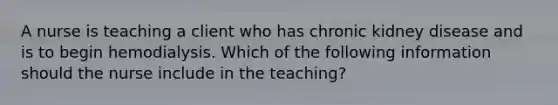 A nurse is teaching a client who has chronic kidney disease and is to begin hemodialysis. Which of the following information should the nurse include in the teaching?