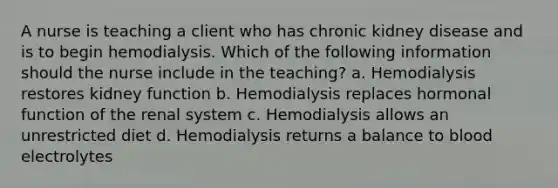 A nurse is teaching a client who has chronic kidney disease and is to begin hemodialysis. Which of the following information should the nurse include in the teaching? a. Hemodialysis restores kidney function b. Hemodialysis replaces hormonal function of the renal system c. Hemodialysis allows an unrestricted diet d. Hemodialysis returns a balance to blood electrolytes