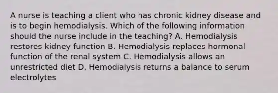 A nurse is teaching a client who has chronic kidney disease and is to begin hemodialysis. Which of the following information should the nurse include in the teaching? A. Hemodialysis restores kidney function B. Hemodialysis replaces hormonal function of the renal system C. Hemodialysis allows an unrestricted diet D. Hemodialysis returns a balance to serum electrolytes