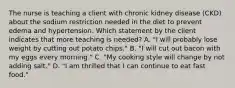 The nurse is teaching a client with chronic kidney disease (CKD) about the sodium restriction needed in the diet to prevent edema and hypertension. Which statement by the client indicates that more teaching is needed? A. "I will probably lose weight by cutting out potato chips." B. "I will cut out bacon with my eggs every morning." C. "My cooking style will change by not adding salt." D. "I am thrilled that I can continue to eat fast food."