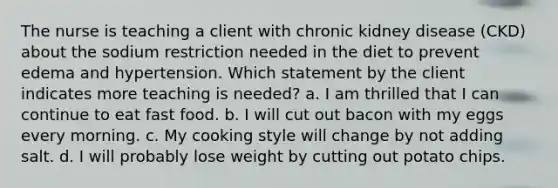 The nurse is teaching a client with chronic kidney disease (CKD) about the sodium restriction needed in the diet to prevent edema and hypertension. Which statement by the client indicates more teaching is needed? a. I am thrilled that I can continue to eat fast food. b. I will cut out bacon with my eggs every morning. c. My cooking style will change by not adding salt. d. I will probably lose weight by cutting out potato chips.