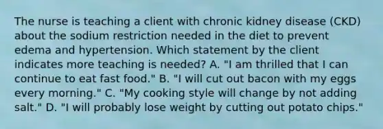 The nurse is teaching a client with chronic kidney disease (CKD) about the sodium restriction needed in the diet to prevent edema and hypertension. Which statement by the client indicates more teaching is needed? A. "I am thrilled that I can continue to eat fast food." B. "I will cut out bacon with my eggs every morning." C. "My cooking style will change by not adding salt." D. "I will probably lose weight by cutting out potato chips."