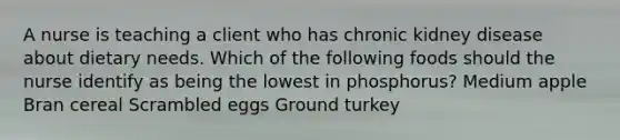 A nurse is teaching a client who has chronic kidney disease about dietary needs. Which of the following foods should the nurse identify as being the lowest in phosphorus? Medium apple Bran cereal Scrambled eggs Ground turkey