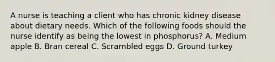 A nurse is teaching a client who has chronic kidney disease about dietary needs. Which of the following foods should the nurse identify as being the lowest in phosphorus? A. Medium apple B. Bran cereal C. Scrambled eggs D. Ground turkey