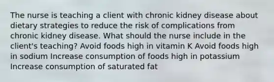 The nurse is teaching a client with chronic kidney disease about dietary strategies to reduce the risk of complications from chronic kidney disease. What should the nurse include in the client's teaching? Avoid foods high in vitamin K Avoid foods high in sodium Increase consumption of foods high in potassium Increase consumption of saturated fat