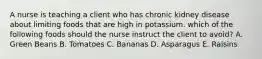 A nurse is teaching a client who has chronic kidney disease about limiting foods that are high in potassium. which of the following foods should the nurse instruct the client to avoid? A. Green Beans B. Tomatoes C. Bananas D. Asparagus E. Raisins