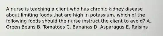 A nurse is teaching a client who has chronic kidney disease about limiting foods that are high in potassium. which of the following foods should the nurse instruct the client to avoid? A. Green Beans B. Tomatoes C. Bananas D. Asparagus E. Raisins