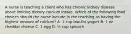 A nurse is teaching a client who has chronic kidney disease about limiting dietary calcium intake. Which of the following food choices should the nurse include in the teaching as having the highest amount of calcium? A. 1 cup low-fat yogurt B. 1 oz cheddar cheese C. 1 egg D. ½ cup spinach