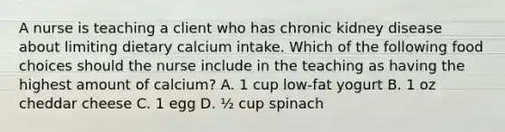 A nurse is teaching a client who has chronic kidney disease about limiting dietary calcium intake. Which of the following food choices should the nurse include in the teaching as having the highest amount of calcium? A. 1 cup low-fat yogurt B. 1 oz cheddar cheese C. 1 egg D. ½ cup spinach