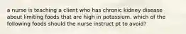 a nurse is teaching a client who has chronic kidney disease about limiting foods that are high in potassium. which of the following foods should the nurse instruct pt to avoid?